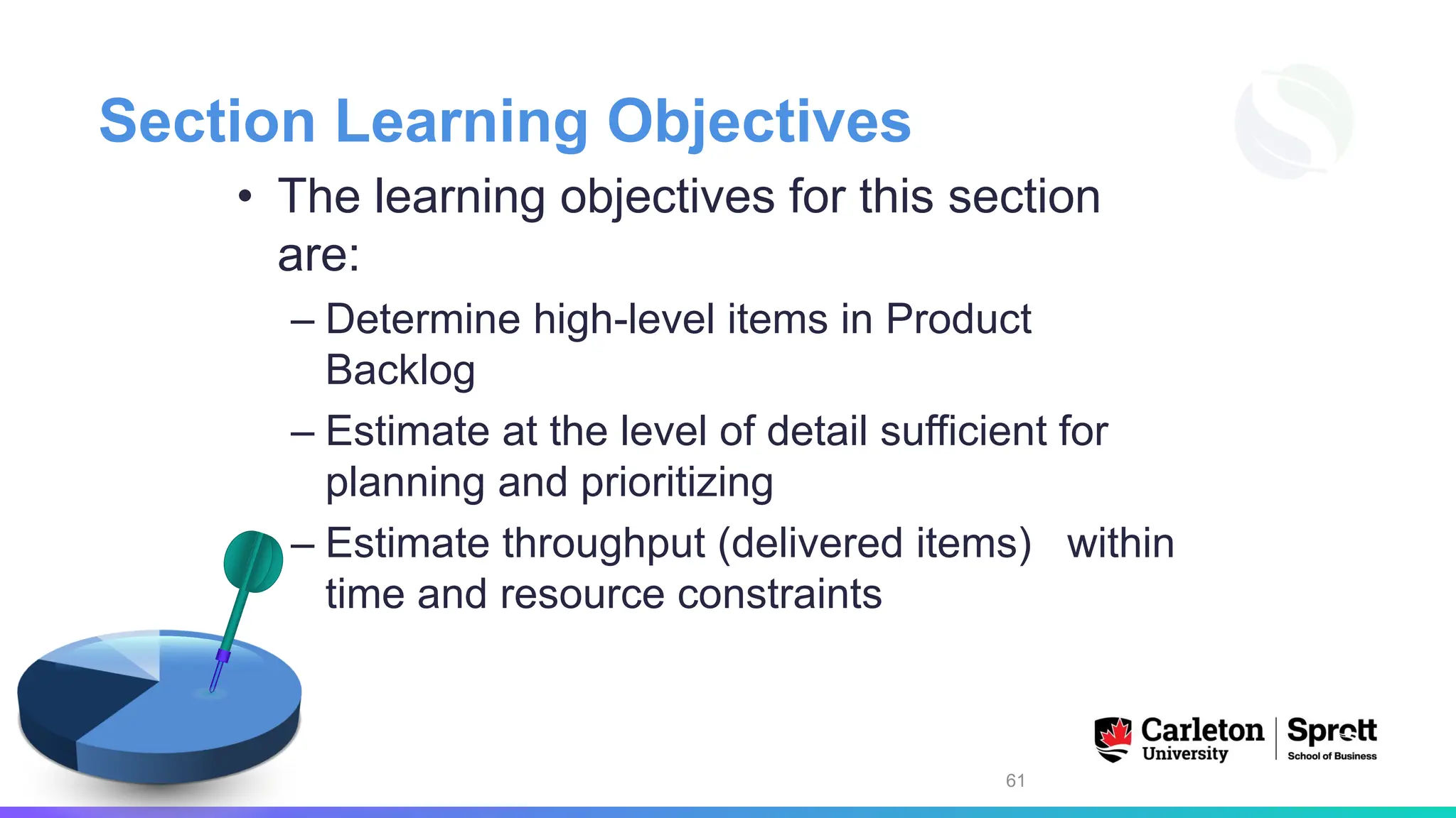 Section Learning Objectives
• The learning objectives for this section
are:
– Determine high-level items in Product
Backlog
– Estimate at the level of detail sufficient for
planning and prioritizing
– Estimate throughput (delivered items) within
time and resource constraints
61
 