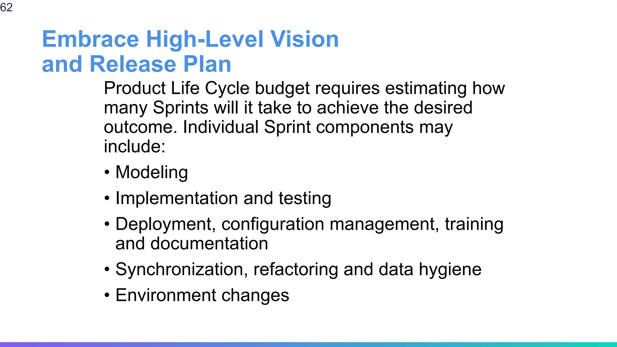 Embrace High-Level Vision
and Release Plan
Product Life Cycle budget requires estimating how
many Sprints will it take to achieve the desired
outcome. Individual Sprint components may
include:
• Modeling
• Implementation and testing
• Deployment, configuration management, training
and documentation
• Synchronization, refactoring and data hygiene
• Environment changes
62
 