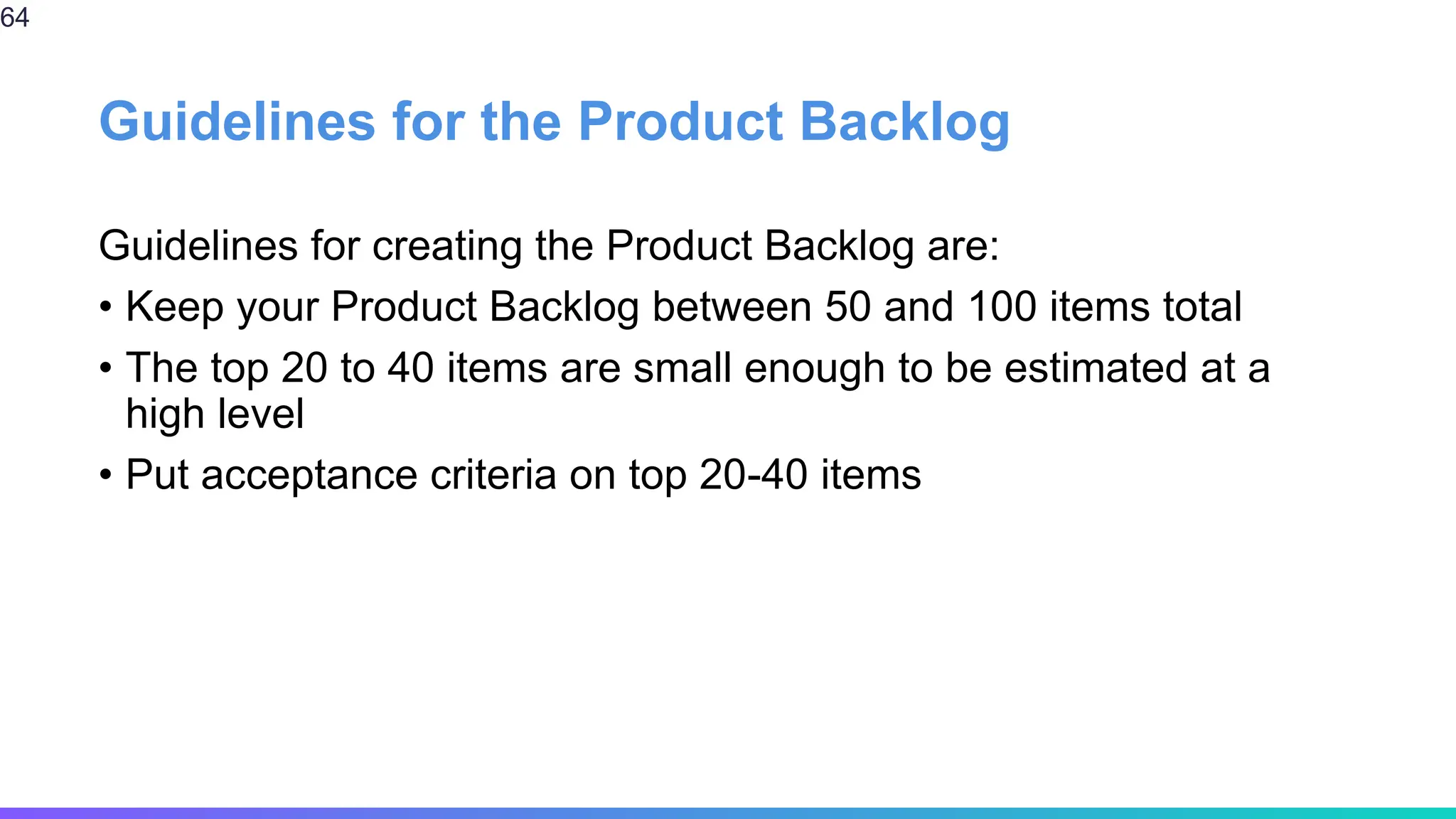 Guidelines for the Product Backlog
Guidelines for creating the Product Backlog are:
• Keep your Product Backlog between 50 and 100 items total
• The top 20 to 40 items are small enough to be estimated at a
high level
• Put acceptance criteria on top 20-40 items
64
 