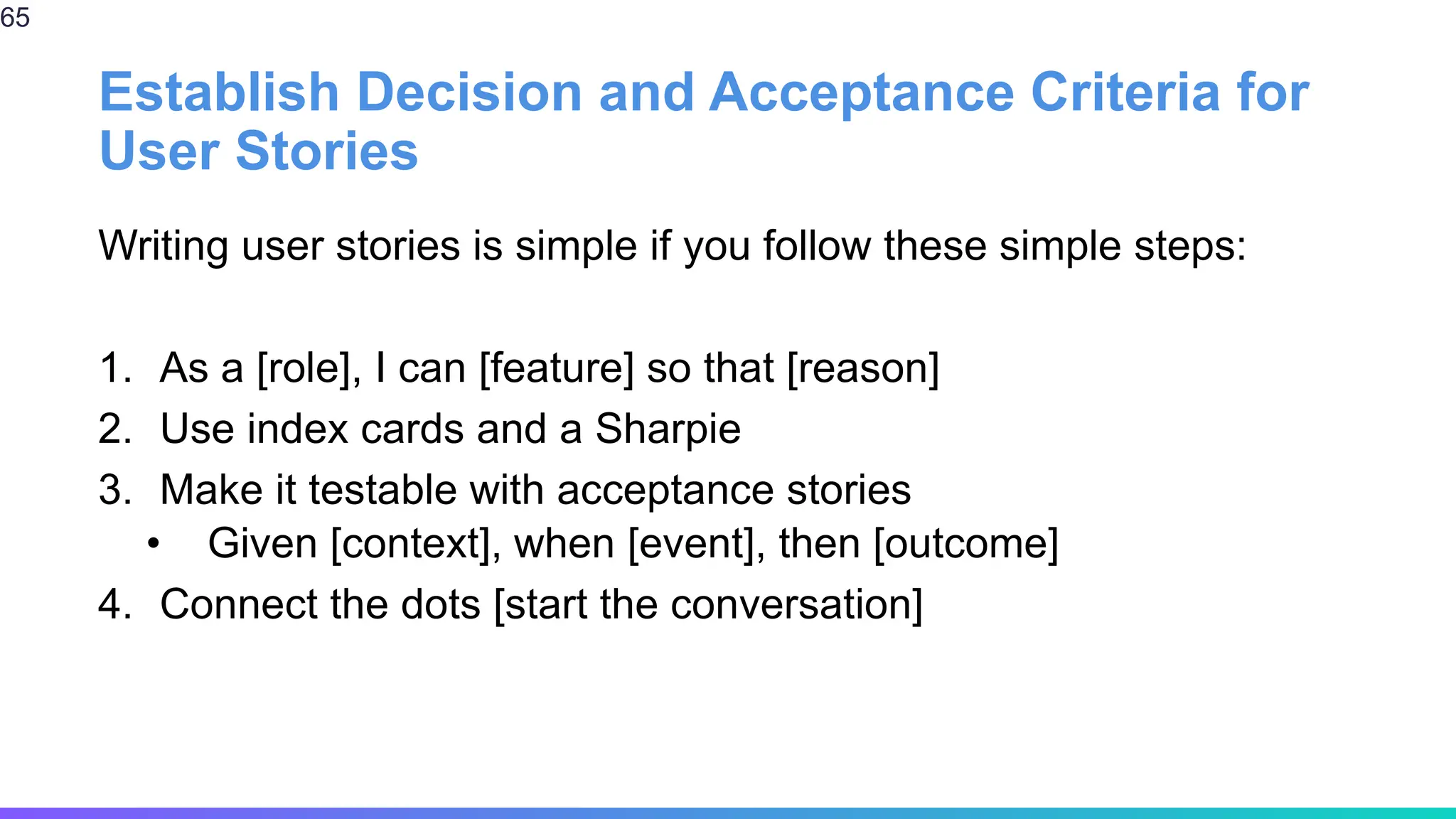 Establish Decision and Acceptance Criteria for
User Stories
Writing user stories is simple if you follow these simple steps:
1. As a [role], I can [feature] so that [reason]
2. Use index cards and a Sharpie
3. Make it testable with acceptance stories
• Given [context], when [event], then [outcome]
4. Connect the dots [start the conversation]
65
 