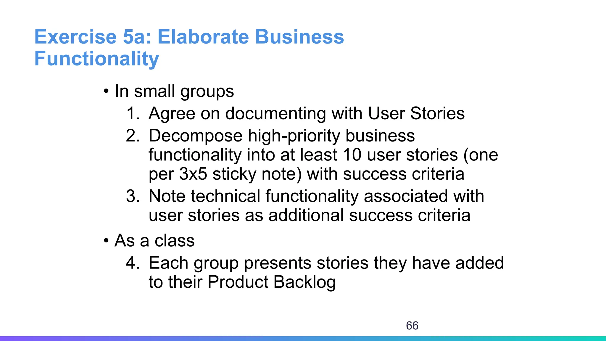 Exercise 5a: Elaborate Business
Functionality
• In small groups
1. Agree on documenting with User Stories
2. Decompose high-priority business
functionality into at least 10 user stories (one
per 3x5 sticky note) with success criteria
3. Note technical functionality associated with
user stories as additional success criteria
• As a class
4. Each group presents stories they have added
to their Product Backlog
66
 