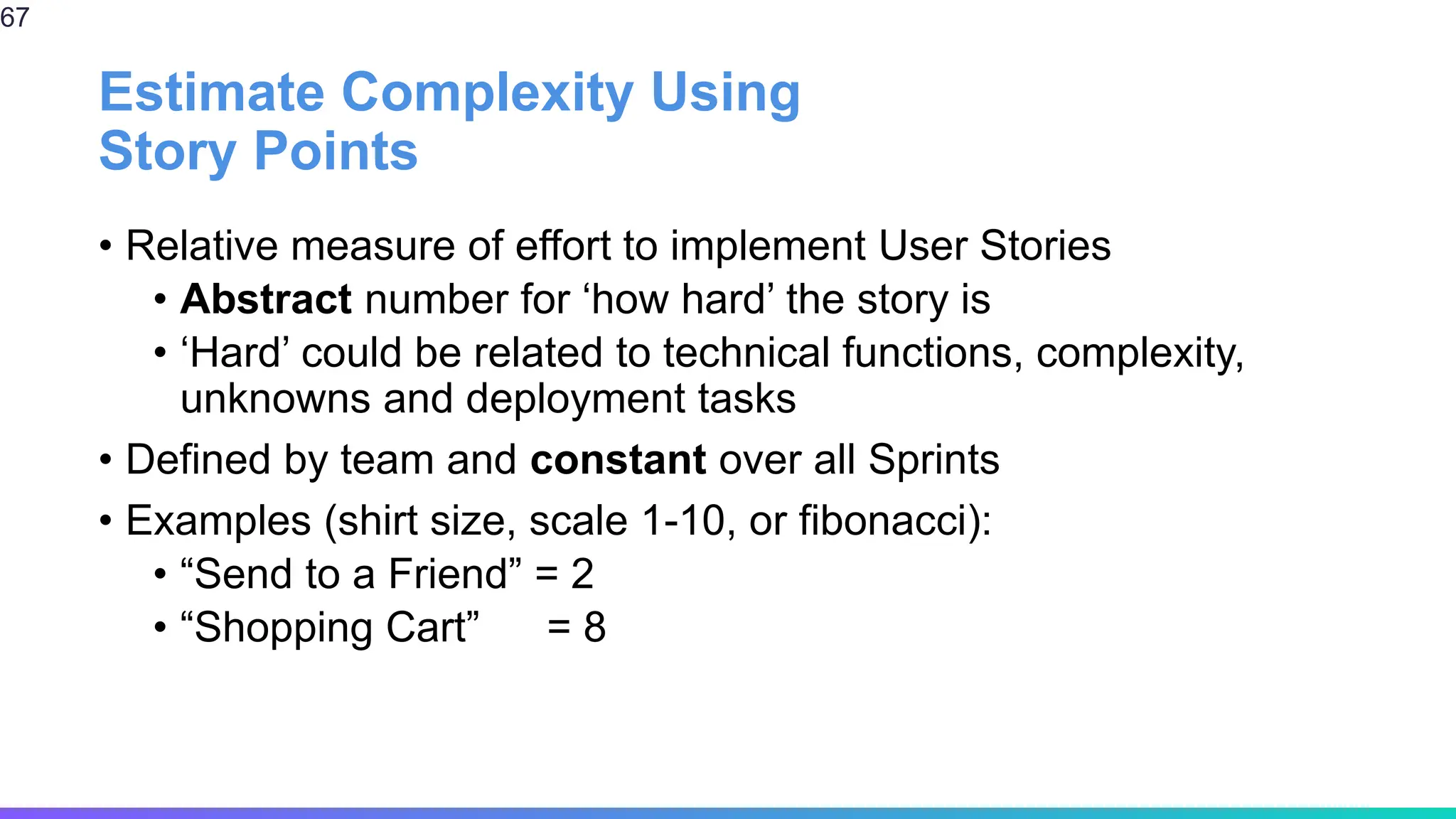 Estimate Complexity Using
Story Points
• Relative measure of effort to implement User Stories
• Abstract number for ‘how hard’ the story is
• ‘Hard’ could be related to technical functions, complexity,
unknowns and deployment tasks
• Defined by team and constant over all Sprints
• Examples (shirt size, scale 1-10, or fibonacci):
• “Send to a Friend” = 2
• “Shopping Cart” = 8
67
 