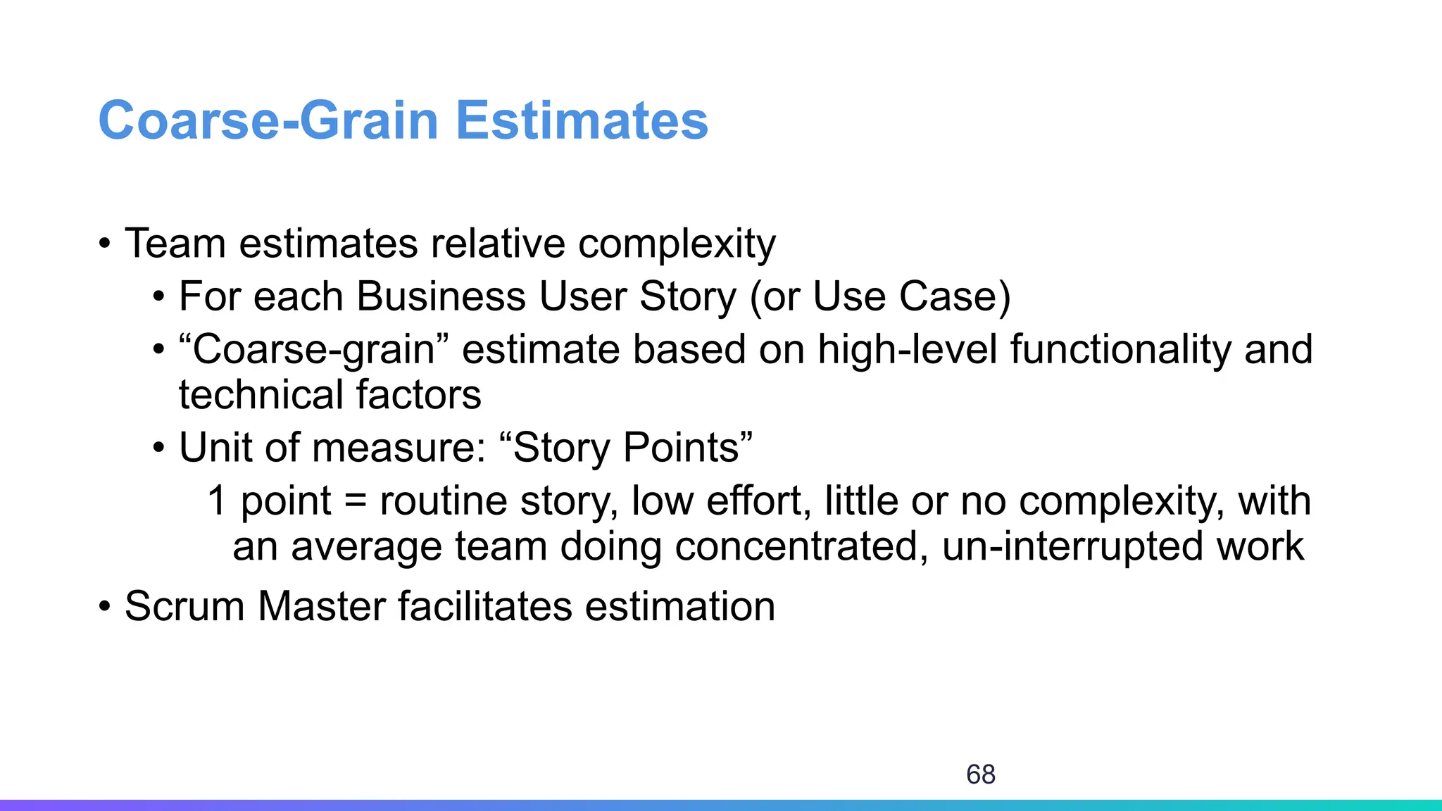 Coarse-Grain Estimates
• Team estimates relative complexity
• For each Business User Story (or Use Case)
• “Coarse-grain” estimate based on high-level functionality and
technical factors
• Unit of measure: “Story Points”
1 point = routine story, low effort, little or no complexity, with
an average team doing concentrated, un-interrupted work
• Scrum Master facilitates estimation
68
 