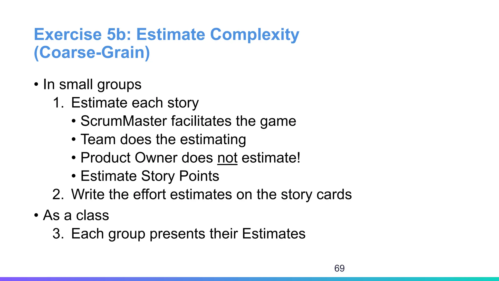 Exercise 5b: Estimate Complexity
(Coarse-Grain)
• In small groups
1. Estimate each story
• ScrumMaster facilitates the game
• Team does the estimating
• Product Owner does not estimate!
• Estimate Story Points
2. Write the effort estimates on the story cards
• As a class
3. Each group presents their Estimates
69
 