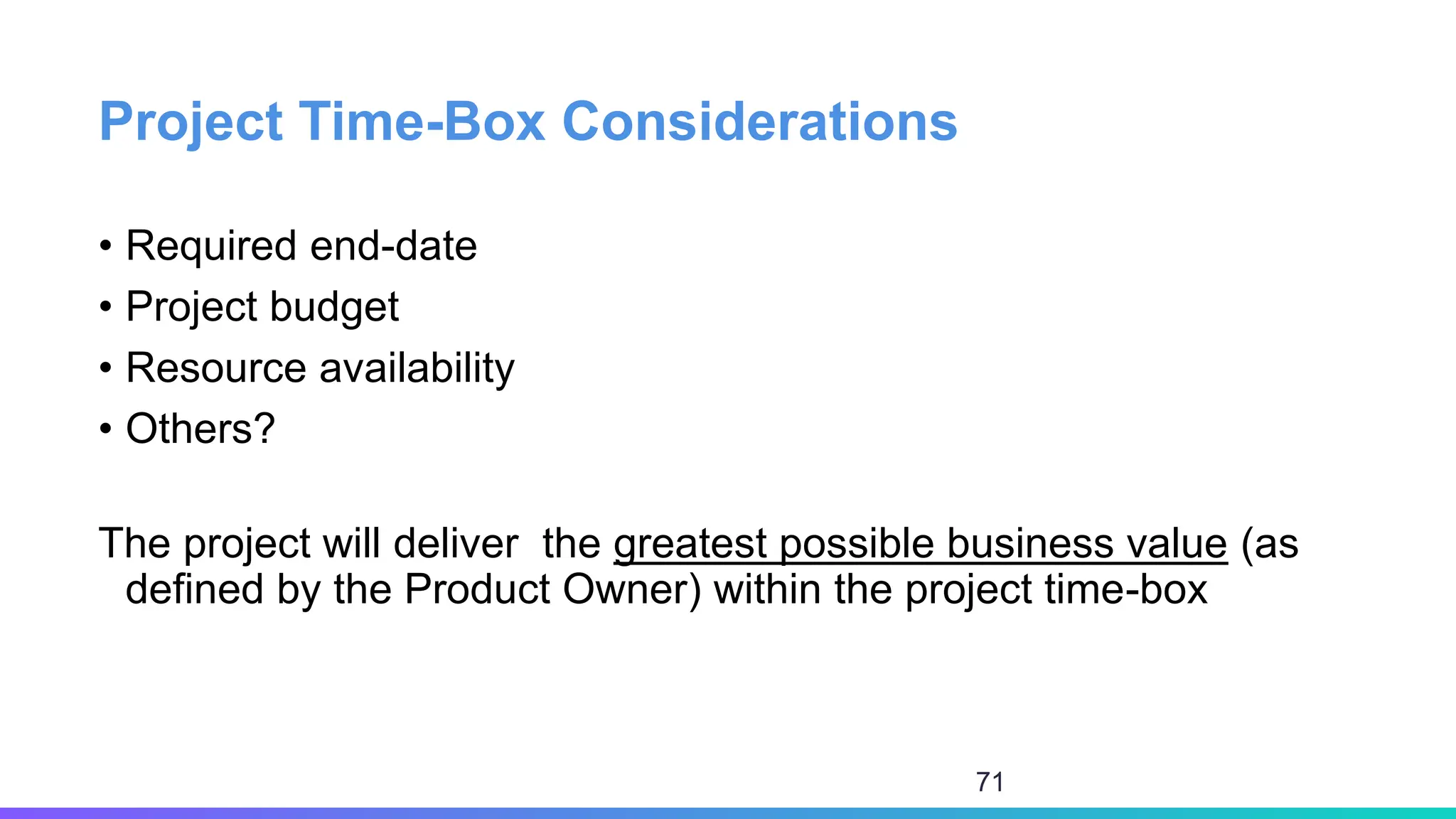 Project Time-Box Considerations
• Required end-date
• Project budget
• Resource availability
• Others?
The project will deliver the greatest possible business value (as
defined by the Product Owner) within the project time-box
71
 