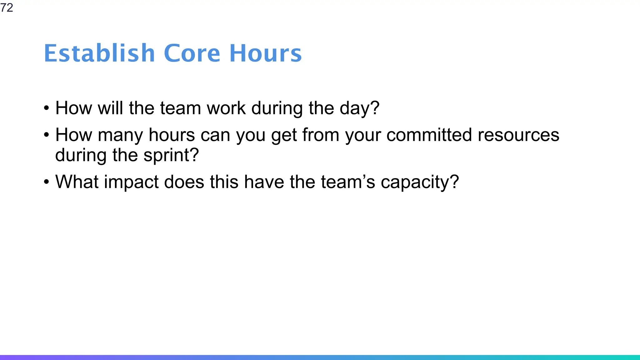 Establish Core Hours
• How will the team work during the day?
• How many hours can you get from your committed resources
during the sprint?
• What impact does this have the team’s capacity?
72
 