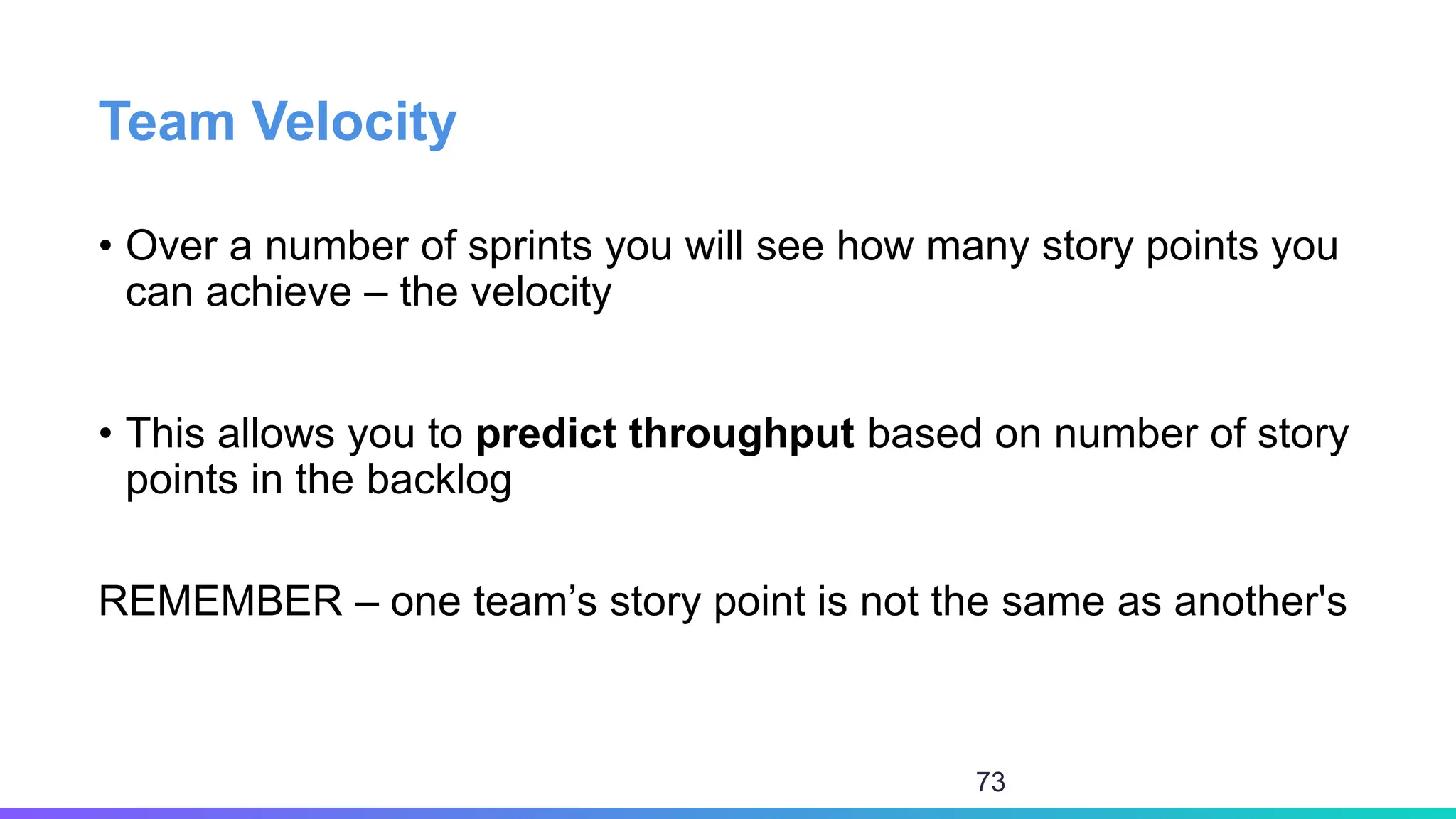 Team Velocity
• Over a number of sprints you will see how many story points you
can achieve – the velocity
• This allows you to predict throughput based on number of story
points in the backlog
REMEMBER – one team’s story point is not the same as another's
73
 