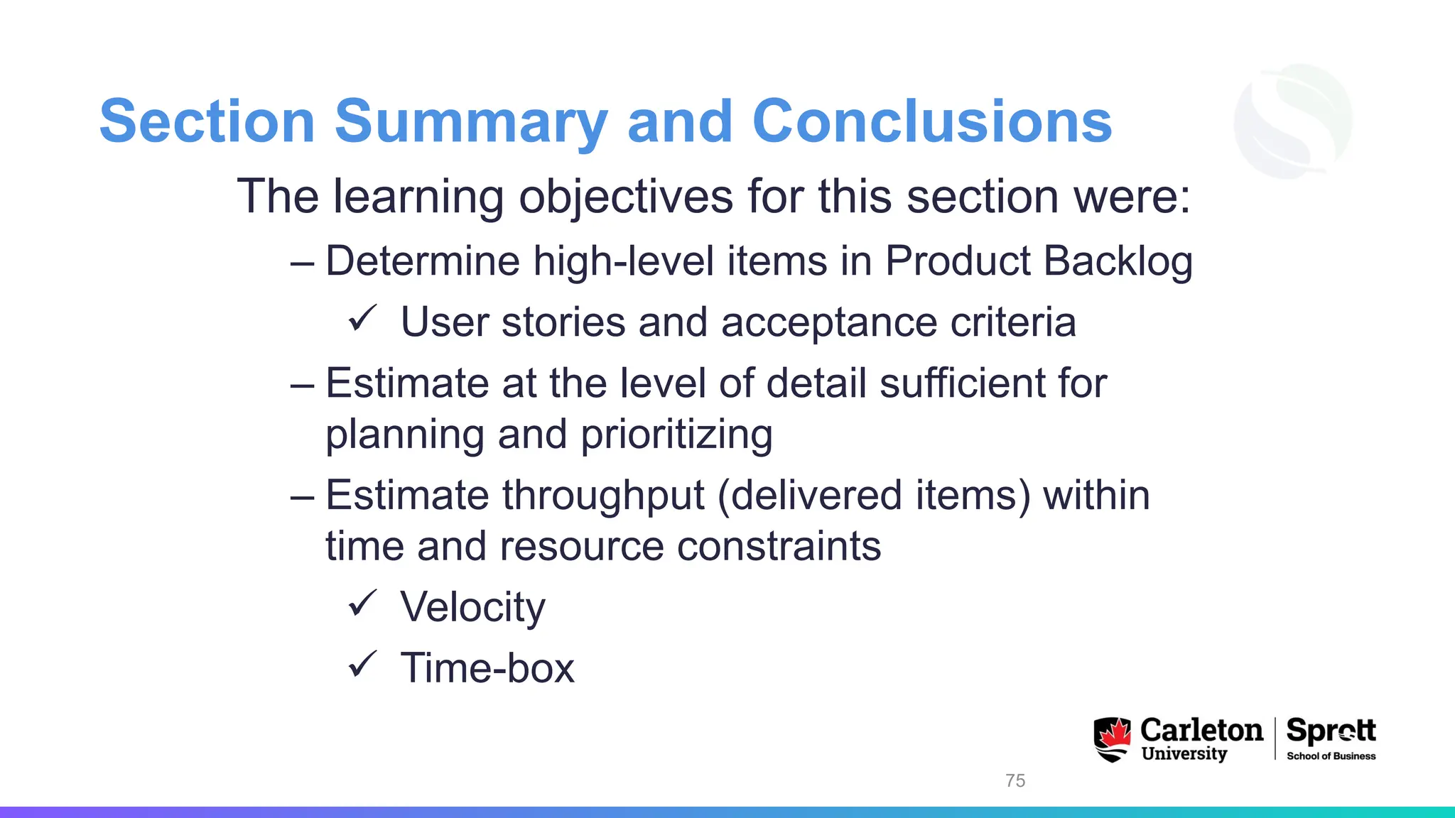 Section Summary and Conclusions
The learning objectives for this section were:
– Determine high-level items in Product Backlog
✓ User stories and acceptance criteria
– Estimate at the level of detail sufficient for
planning and prioritizing
– Estimate throughput (delivered items) within
time and resource constraints
✓ Velocity
✓ Time-box
75
 