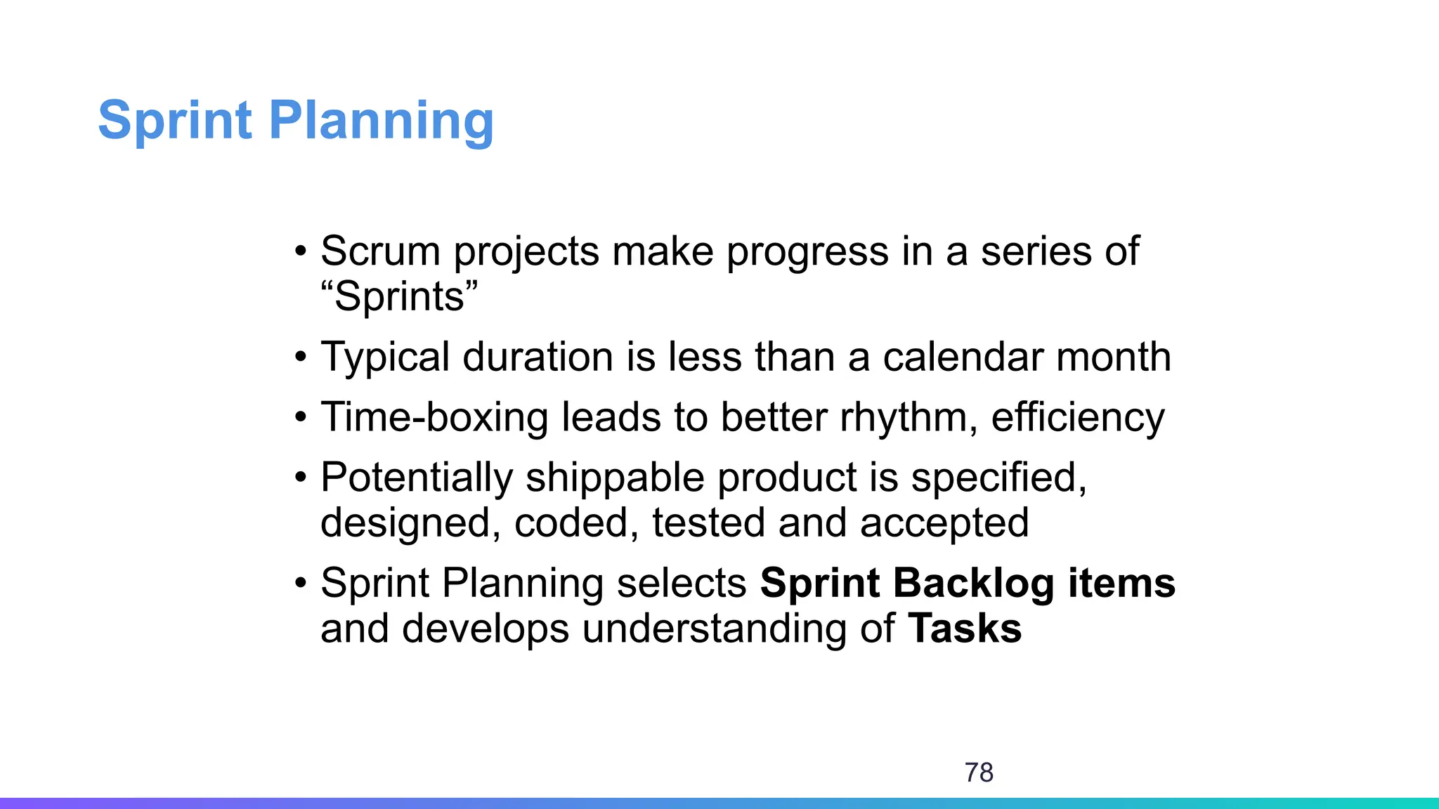 Sprint Planning
• Scrum projects make progress in a series of
“Sprints”
• Typical duration is less than a calendar month
• Time-boxing leads to better rhythm, efficiency
• Potentially shippable product is specified,
designed, coded, tested and accepted
• Sprint Planning selects Sprint Backlog items
and develops understanding of Tasks
78
 
