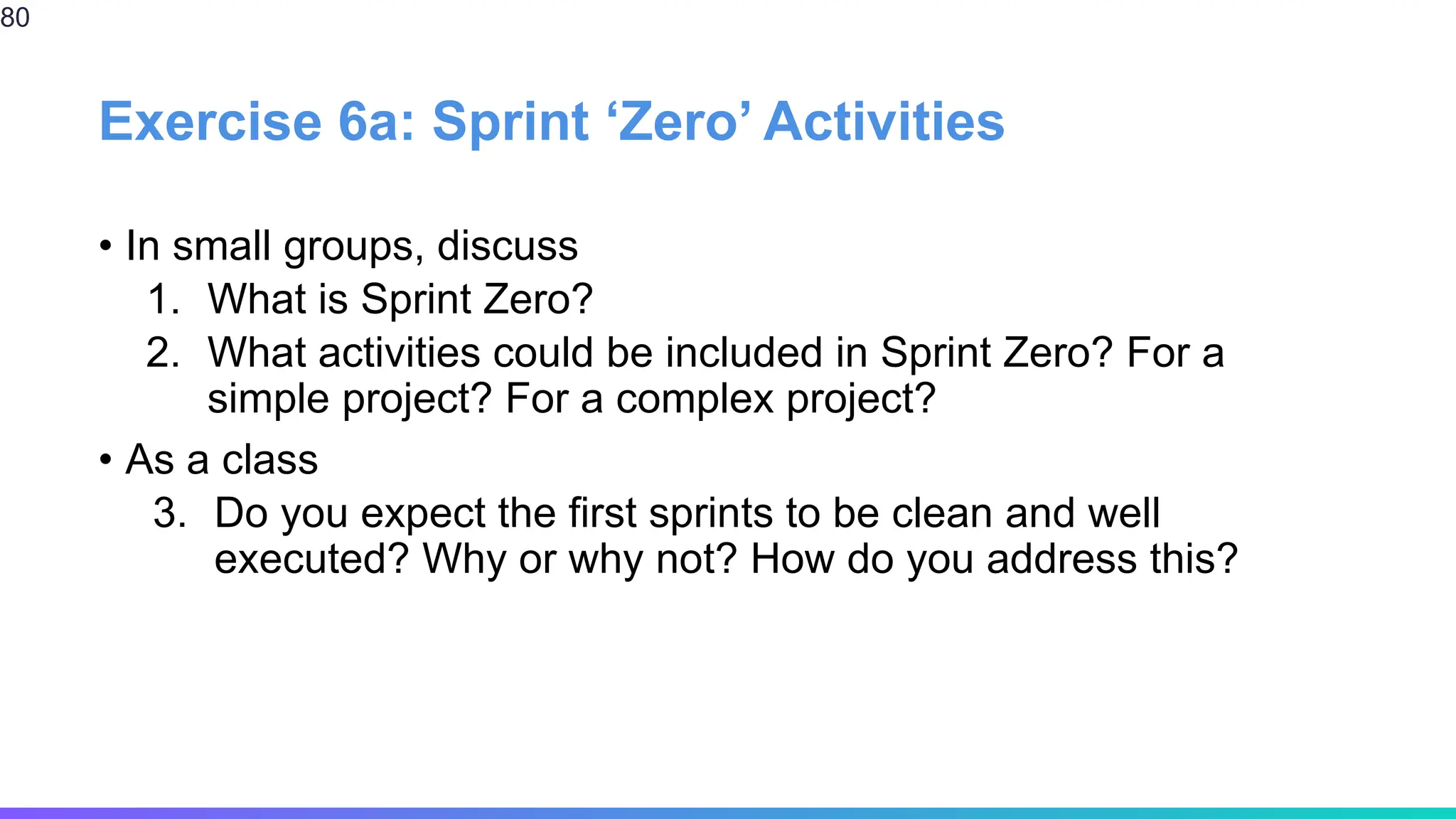 Exercise 6a: Sprint ‘Zero’ Activities
• In small groups, discuss
1. What is Sprint Zero?
2. What activities could be included in Sprint Zero? For a
simple project? For a complex project?
• As a class
3. Do you expect the first sprints to be clean and well
executed? Why or why not? How do you address this?
80
 