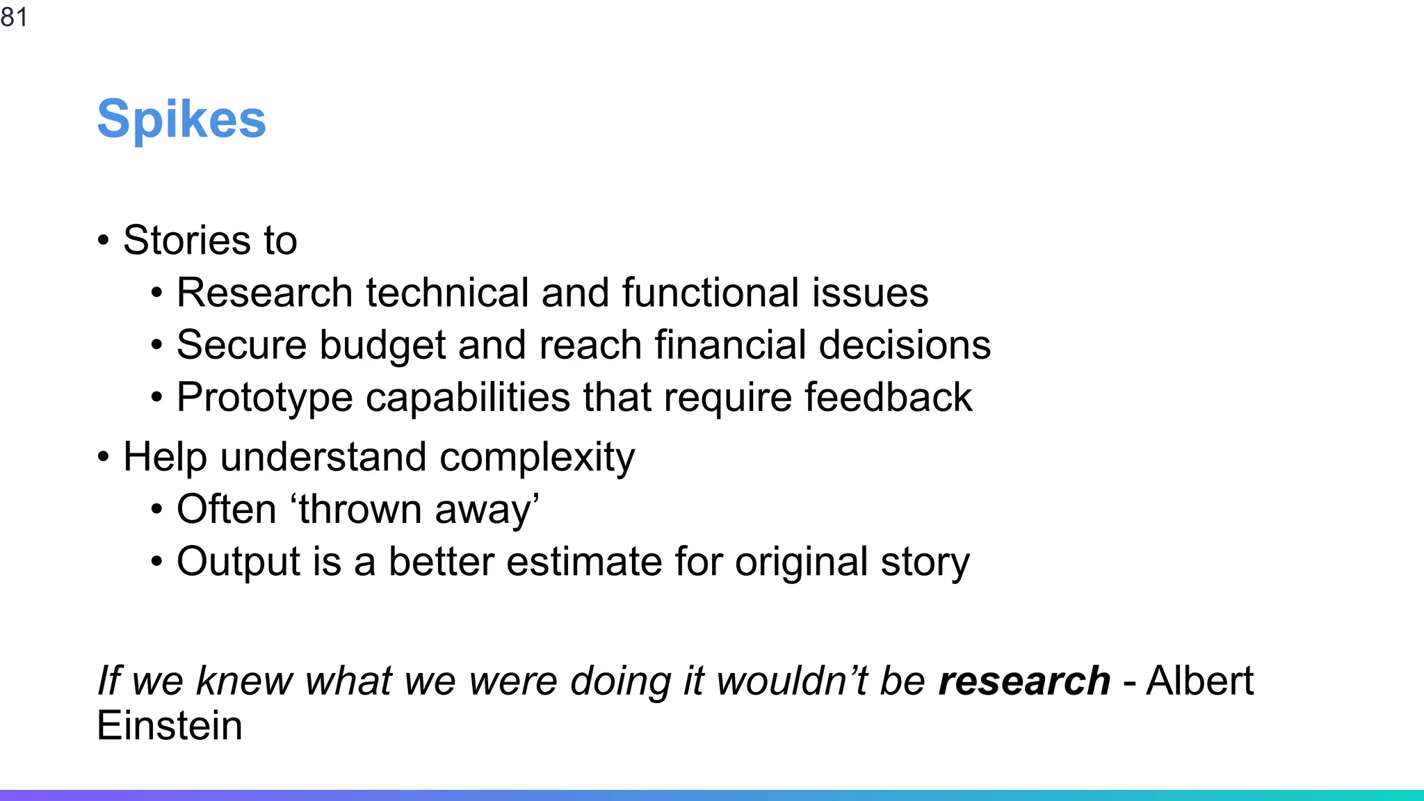 Spikes
• Stories to
• Research technical and functional issues
• Secure budget and reach financial decisions
• Prototype capabilities that require feedback
• Help understand complexity
• Often ‘thrown away’
• Output is a better estimate for original story
If we knew what we were doing it wouldn’t be research - Albert
Einstein
81
 