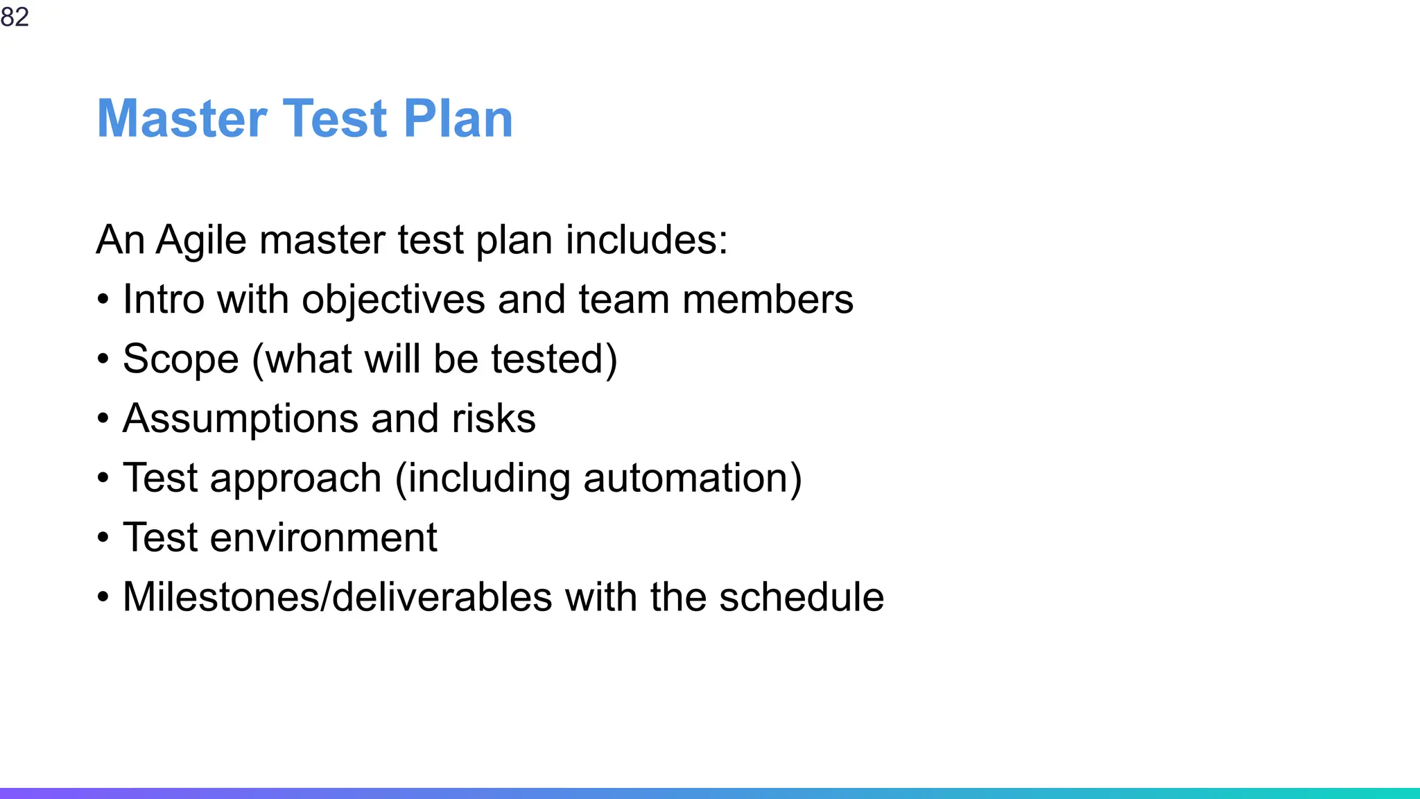 Master Test Plan
An Agile master test plan includes:
• Intro with objectives and team members
• Scope (what will be tested)
• Assumptions and risks
• Test approach (including automation)
• Test environment
• Milestones/deliverables with the schedule
82
 