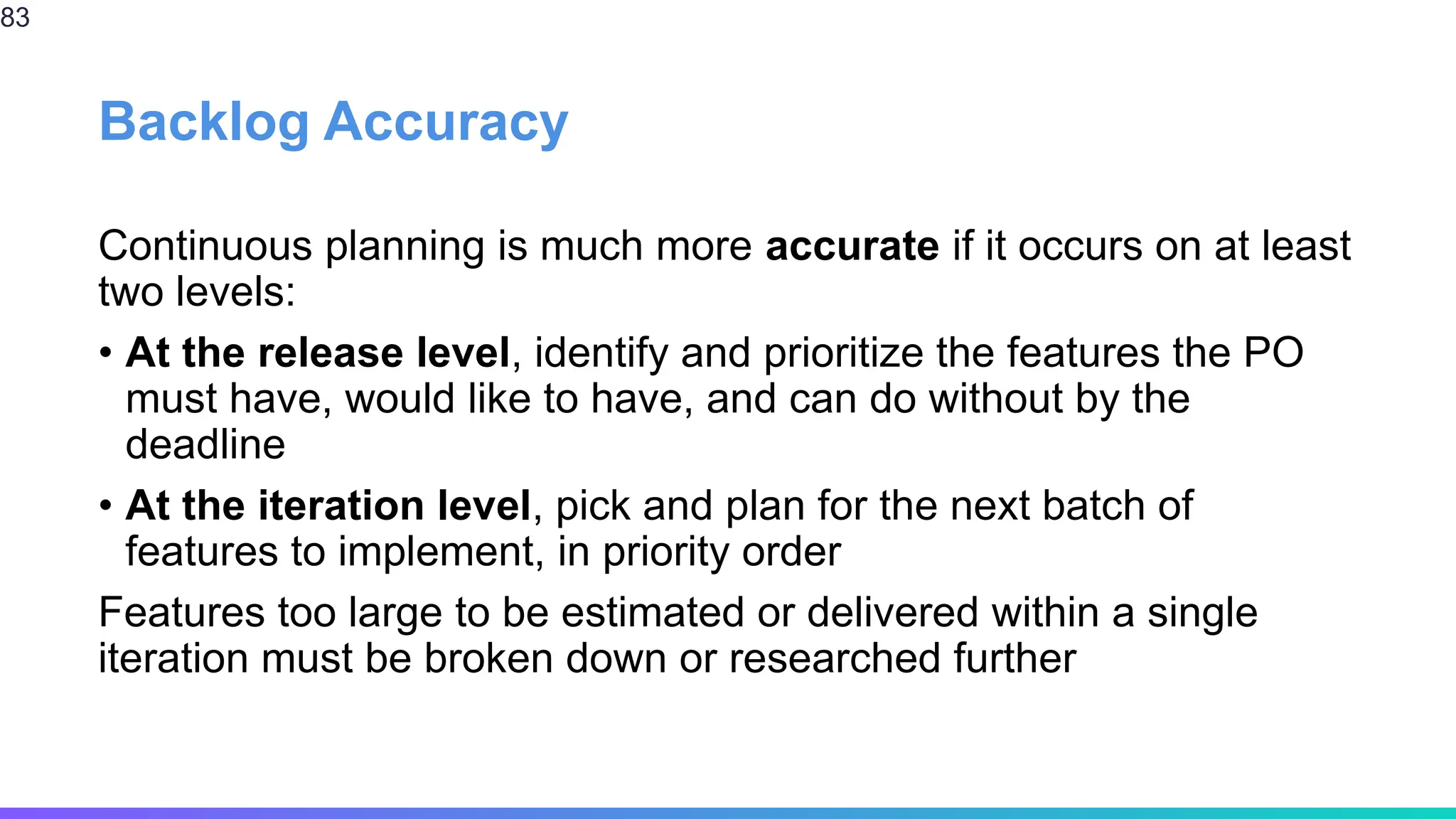 Backlog Accuracy
Continuous planning is much more accurate if it occurs on at least
two levels:
• At the release level, identify and prioritize the features the PO
must have, would like to have, and can do without by the
deadline
• At the iteration level, pick and plan for the next batch of
features to implement, in priority order
Features too large to be estimated or delivered within a single
iteration must be broken down or researched further
83
 