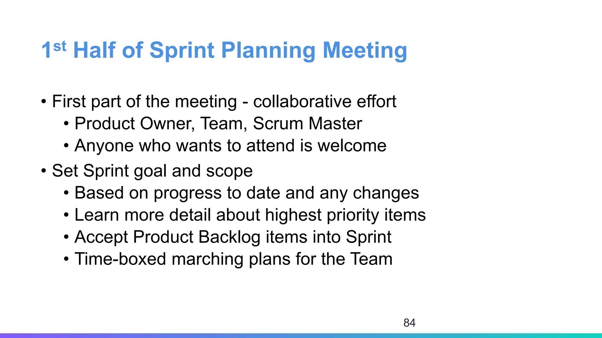 1st Half of Sprint Planning Meeting
• First part of the meeting - collaborative effort
• Product Owner, Team, Scrum Master
• Anyone who wants to attend is welcome
• Set Sprint goal and scope
• Based on progress to date and any changes
• Learn more detail about highest priority items
• Accept Product Backlog items into Sprint
• Time-boxed marching plans for the Team
84
 