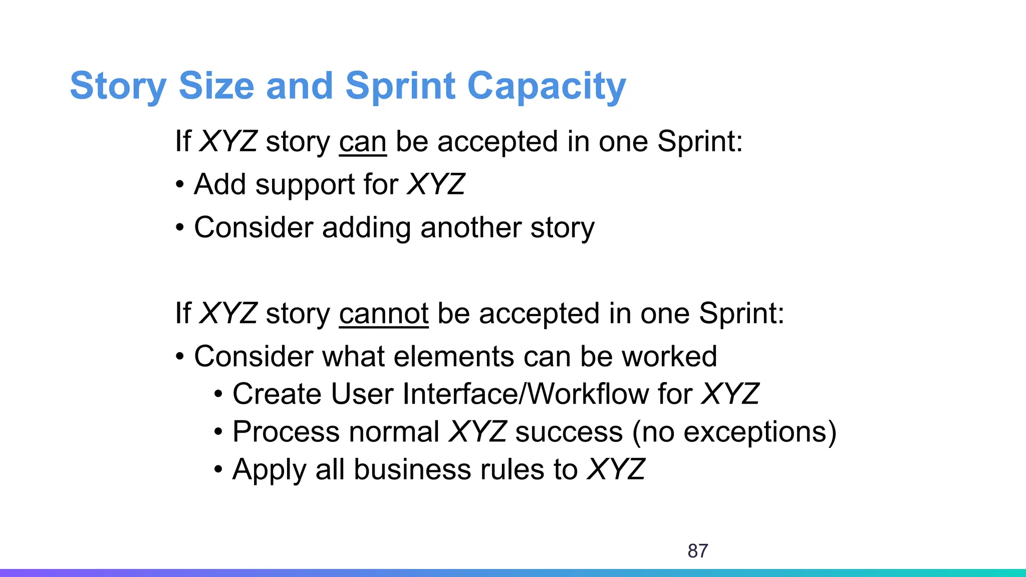 Story Size and Sprint Capacity
If XYZ story can be accepted in one Sprint:
• Add support for XYZ
• Consider adding another story
If XYZ story cannot be accepted in one Sprint:
• Consider what elements can be worked
• Create User Interface/Workflow for XYZ
• Process normal XYZ success (no exceptions)
• Apply all business rules to XYZ
87
 