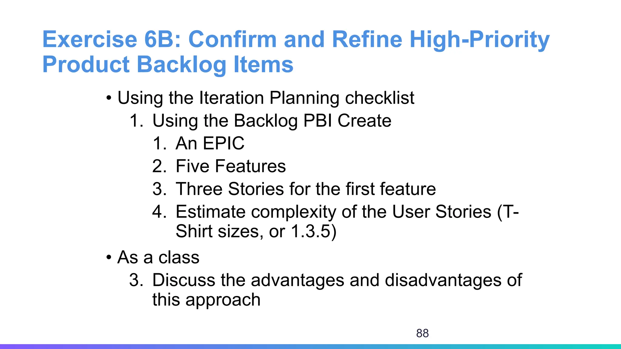 Exercise 6B: Confirm and Refine High-Priority
Product Backlog Items
• Using the Iteration Planning checklist
1. Using the Backlog PBI Create
1. An EPIC
2. Five Features
3. Three Stories for the first feature
4. Estimate complexity of the User Stories (T-
Shirt sizes, or 1.3.5)
• As a class
3. Discuss the advantages and disadvantages of
this approach
88
 