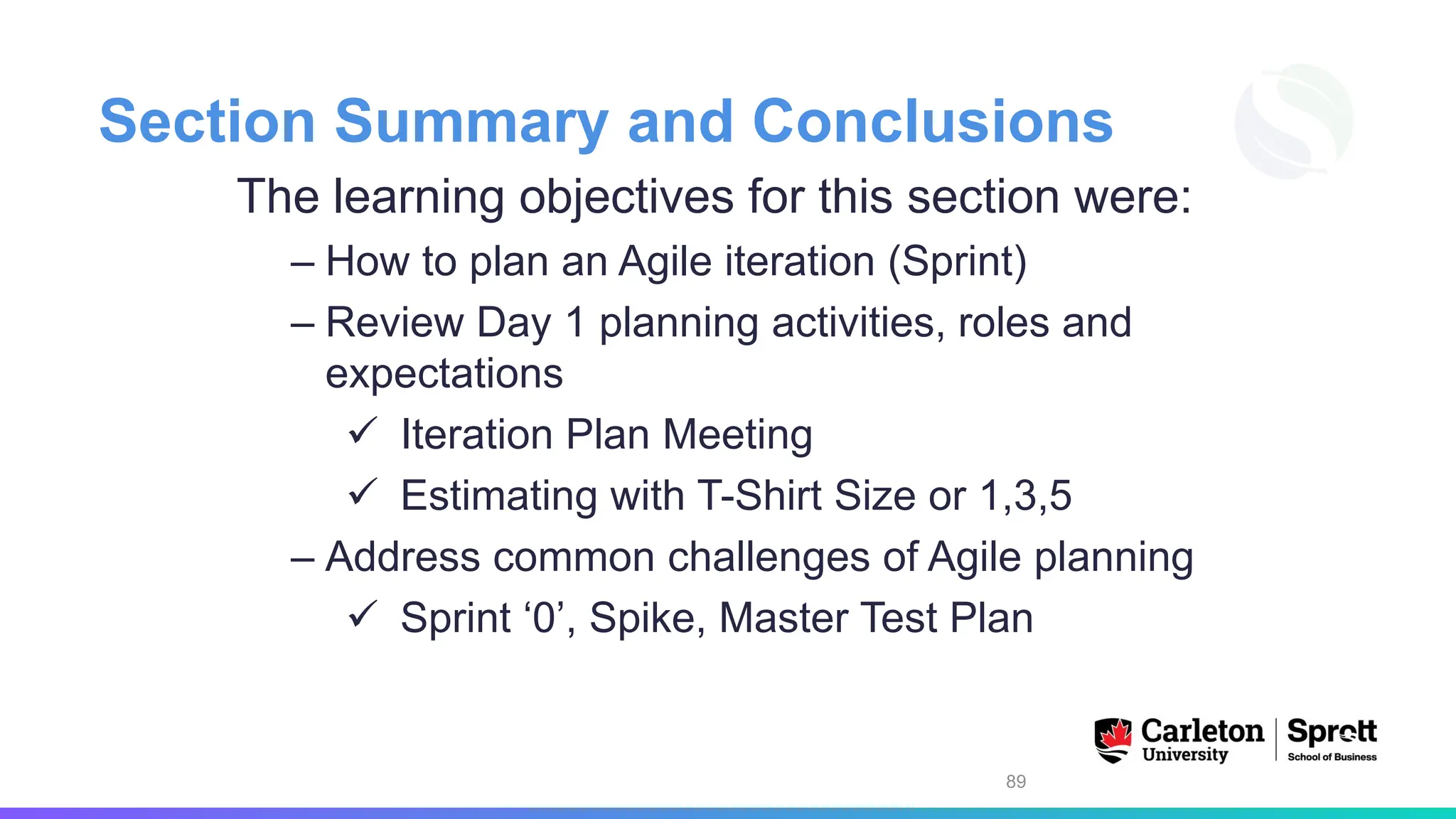 Section Summary and Conclusions
The learning objectives for this section were:
– How to plan an Agile iteration (Sprint)
– Review Day 1 planning activities, roles and
expectations
✓ Iteration Plan Meeting
✓ Estimating with T-Shirt Size or 1,3,5
– Address common challenges of Agile planning
✓ Sprint ‘0’, Spike, Master Test Plan
89
 
