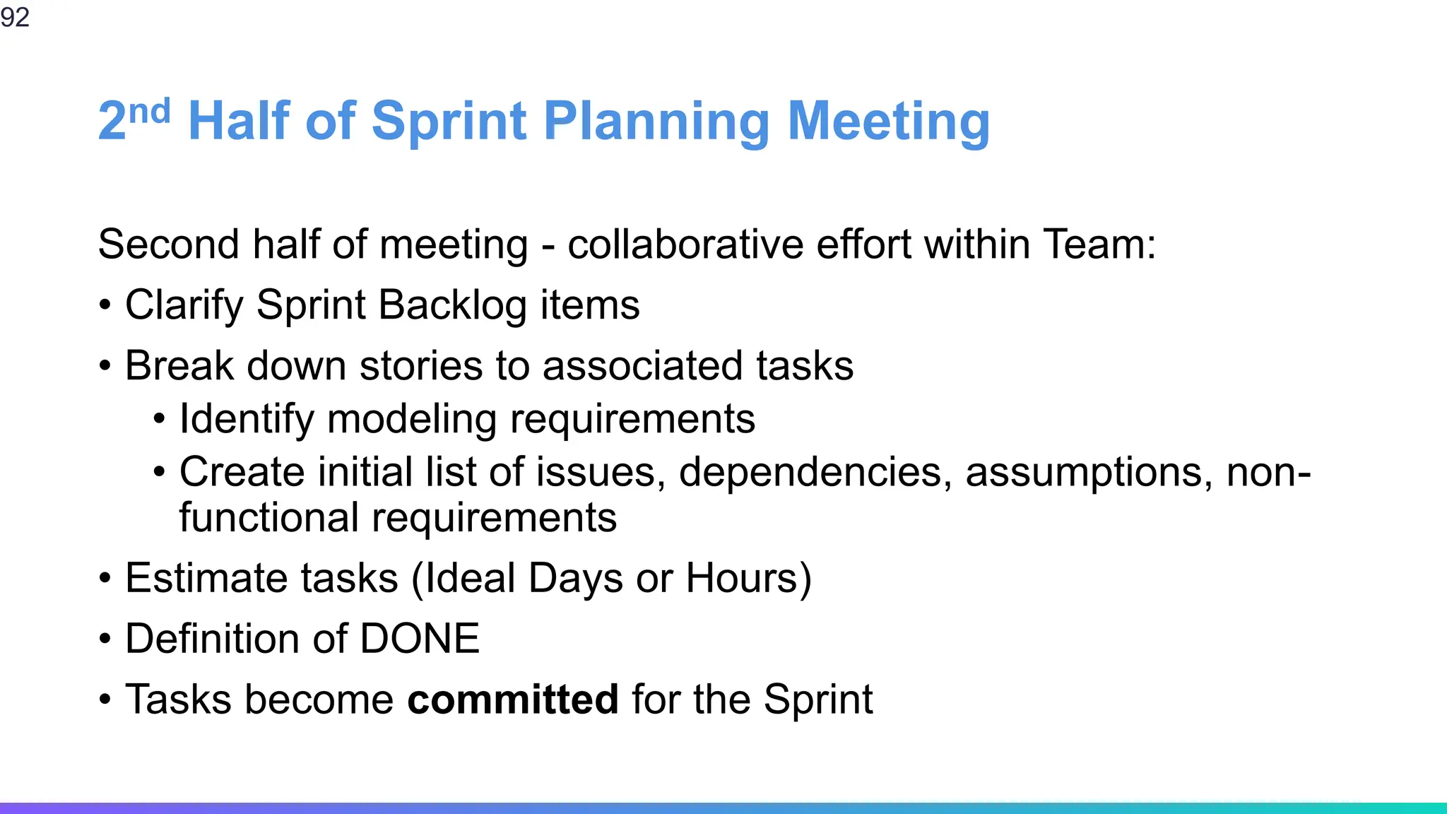 2nd Half of Sprint Planning Meeting
Second half of meeting - collaborative effort within Team:
• Clarify Sprint Backlog items
• Break down stories to associated tasks
• Identify modeling requirements
• Create initial list of issues, dependencies, assumptions, non-
functional requirements
• Estimate tasks (Ideal Days or Hours)
• Definition of DONE
• Tasks become committed for the Sprint
92
 