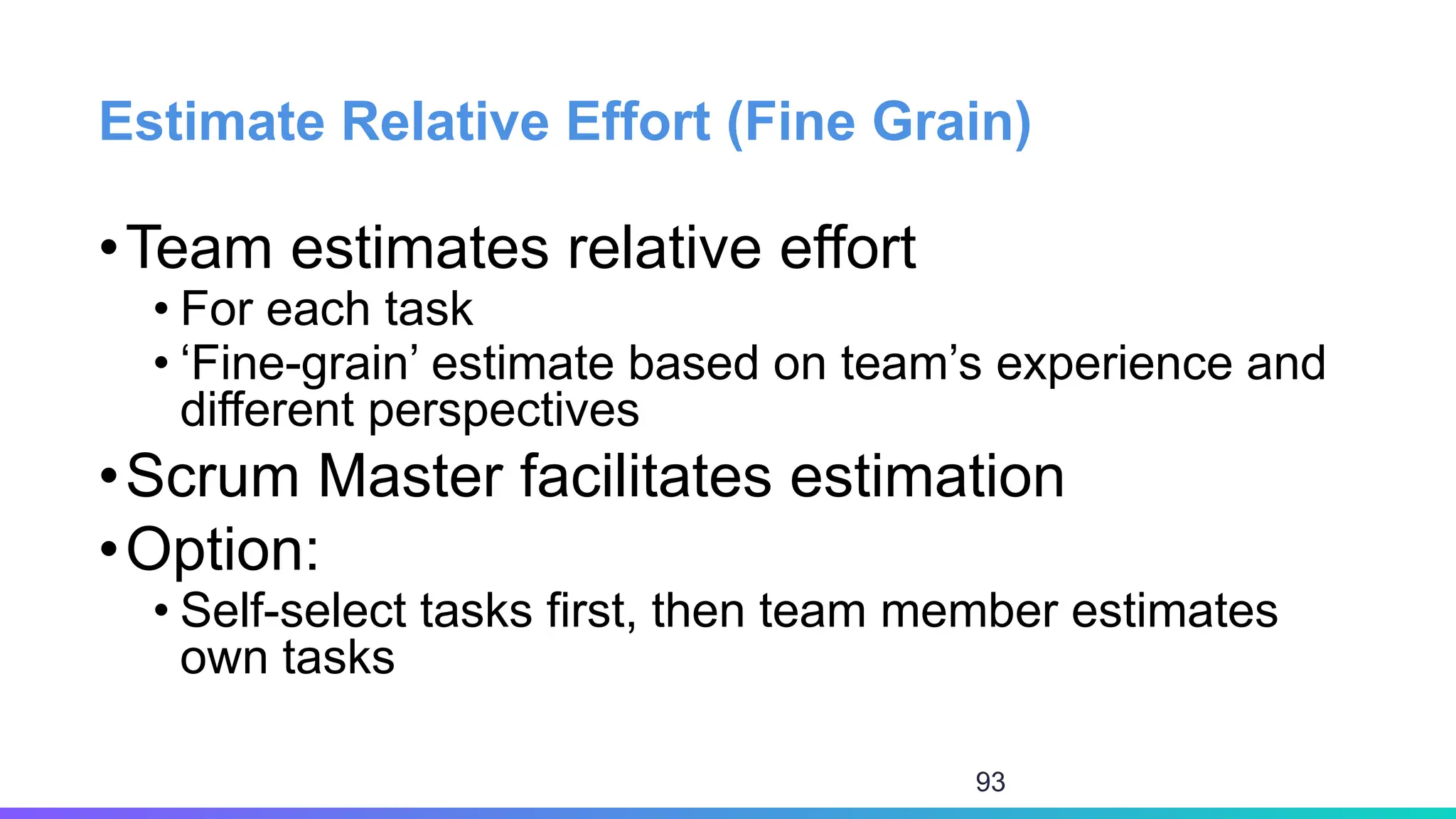 Estimate Relative Effort (Fine Grain)
•Team estimates relative effort
• For each task
• ‘Fine-grain’ estimate based on team’s experience and
different perspectives
•Scrum Master facilitates estimation
•Option:
• Self-select tasks first, then team member estimates
own tasks
93
 