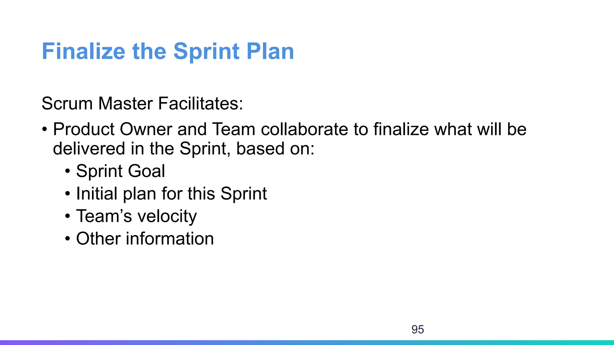 Finalize the Sprint Plan
Scrum Master Facilitates:
• Product Owner and Team collaborate to finalize what will be
delivered in the Sprint, based on:
• Sprint Goal
• Initial plan for this Sprint
• Team’s velocity
• Other information
95
 