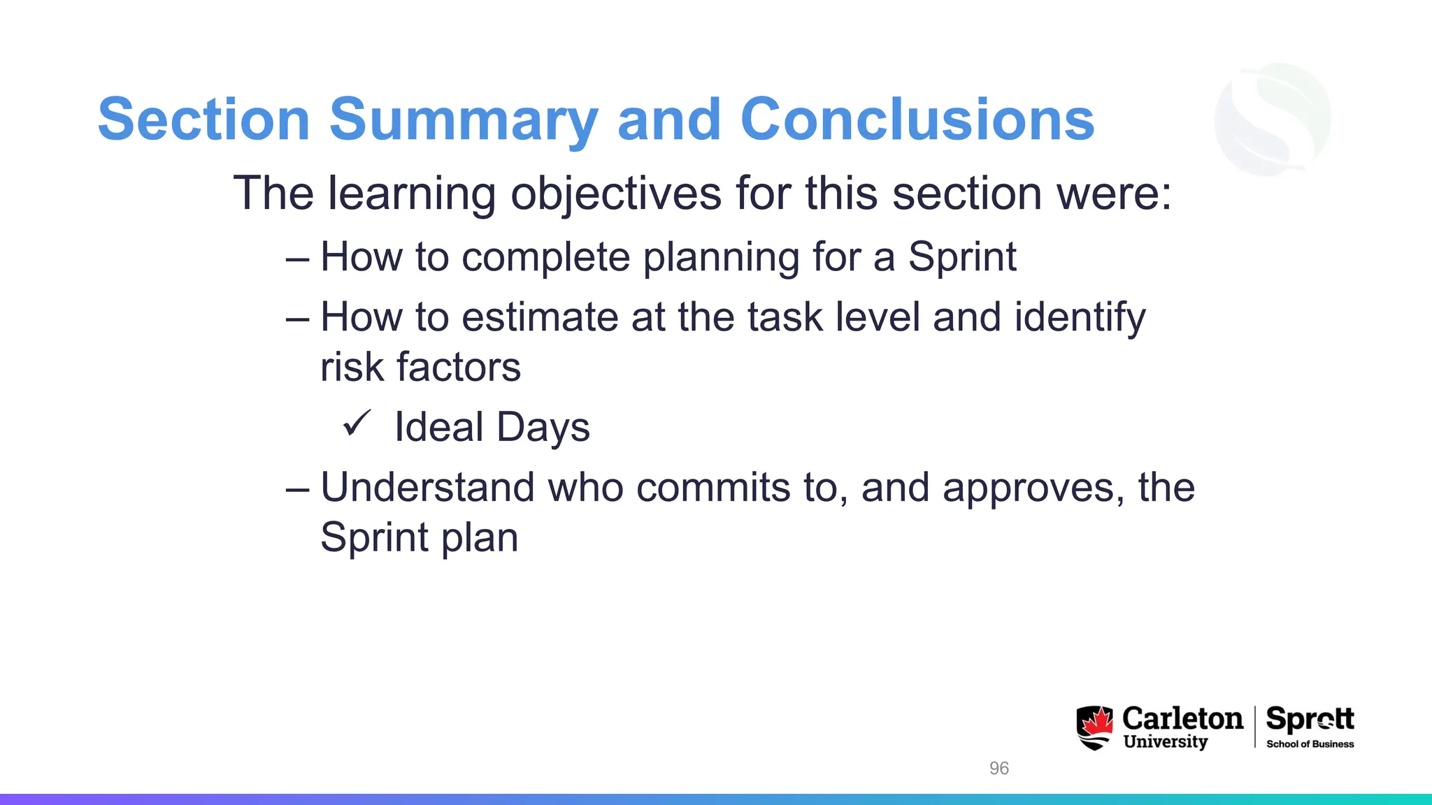 Section Summary and Conclusions
The learning objectives for this section were:
– How to complete planning for a Sprint
– How to estimate at the task level and identify
risk factors
✓ Ideal Days
– Understand who commits to, and approves, the
Sprint plan
96
 