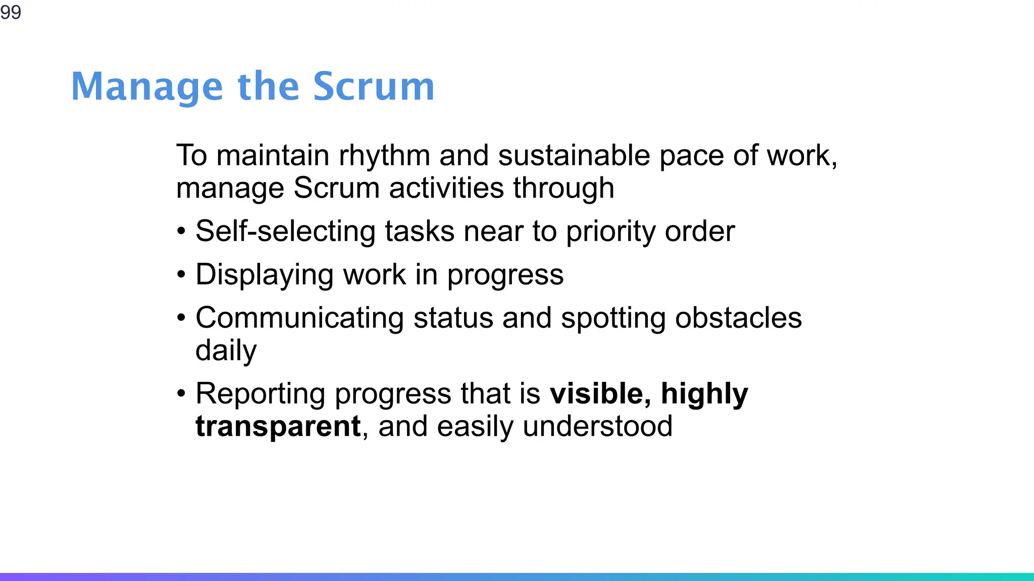 Manage the Scrum
To maintain rhythm and sustainable pace of work,
manage Scrum activities through
• Self-selecting tasks near to priority order
• Displaying work in progress
• Communicating status and spotting obstacles
daily
• Reporting progress that is visible, highly
transparent, and easily understood
99
 
