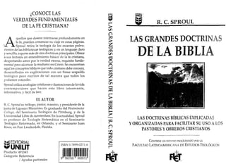 ¿CONOCE LAS
VERDADES FUNDAMENTALES
DE LA FE CRISTIANA?
n.c. SPROUL
CONTIENEUN ESTUDIO PROGRAMADO PORLA
FACULTAD LATINOAMERICANA DEESTUDIOS TEOLÓGICOS
LA.S.GRA.NDES DOCTRINAS
DEleitA BIBLI
LAS DOCTRINAS BÍBLICAS EXPLICADAS
YORGANIZADAS PARA FACILITAR SU USO ALOS
PASTORES YOBREROS CRISTIANOS
ISBN 0-7899-0251-6
ImlwII111111~"lml
9 780789 902511
A
quellos que deseen internarse profundamente en
la fe, pueden comenzar su viaje en estas páginas.
) . Sproul retira la teología de los estantes polvo-
rientos de las bibliotecas teológicas y,en un lenguaje claro
y sencillo, expone más de cien doctrinas principales. Ofrece
a sus lectores un entendimiento básico de la fe cristiana,
despertando amor por la verdad eterna, requisito funda-
mental para alcanzar la madurez en Cristo. Se encuentran
aquí los conceptos bíblicos que todo cristiano debe conocer,
desarrollados en explicaciones con un firme respaldo
teológico pero escritos de tal manera que todos los
podamos entender.
Sproul utiliza analogías cotidianas e ilustraciones de la vida
contemporánea que hacen este libro interesante,
informativo, y fácil de leer.
EL AUTOR
R. C. Sproul es teólogo, pastor, maestro, y presidente de la
iuuta de Lígonier Ministries. Es graduado del Westminster
College, del Seminario Teológico de Pittsburg, y de la
Universidad Libre de Arnsterdam. En la actualidad, Sproul
es profesor de Teología Sistemática en el Seminario
Teológico Reformado, en Orlando, y el Seminario Juan
Knox, en Fort Lauderdale, Florida.
~~¡ EDITORIAL
.UNILIT
Producto: 491043
Categoría: Referencia
/ Ayudas pastorales
 