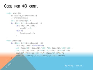 CODE FOR #3 CONT.
By Andy, 129623.
void sort(){
sort(ans,ans+solcnt);
//避免輸重複解答
int last=ans[0];
for(int i=1;i<solcnt;i++)
if(ans[i]==last){
ans[i]=-1;
}else{
last=ans[i];
}
}
void print(){
for(int i=0;i<solcnt;i++){
if(ans[i]==-1)continue;
int from[2]={(ans[i]/100)/10,(ans[i]/100)%10};
int to[2]={(ans[i]%100)/10,(ans[i]%100)%10};
cout<<"("<<from[0]<<","<<from[1]<<"),";
cout<<"("<<to[0]<<","<<to[1]<<")"<<endl;
}
}
 