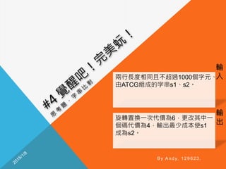 輸
入
輸
出
By Andy, 129623.
兩行長度相同且不超過1000個字元、
由ATCG組成的字串s1、s2。
旋轉置換一次代價為6，更改其中一
個碼代價為4，輸出最少成本使s1
成為s2。
 