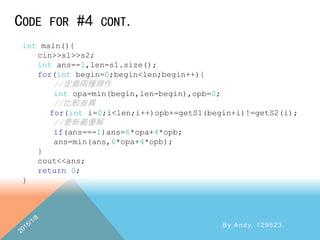 CODE FOR #4 CONT.
By Andy, 129623.
int main(){
cin>>s1>>s2;
int ans=-1,len=s1.size();
for(int begin=0;begin<len;begin++){
//定義兩種操作
int opa=min(begin,len-begin),opb=0;
//比較差異
for(int i=0;i<len;i++)opb+=getS1(begin+i)!=getS2(i);
//更新最優解
if(ans==-1)ans=6*opa+4*opb;
ans=min(ans,6*opa+4*opb);
}
cout<<ans;
return 0;
}
 