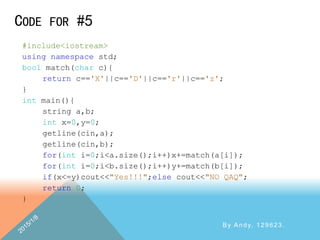 CODE FOR #5
By Andy, 129623.
#include<iostream>
using namespace std;
bool match(char c){
return c=='X'||c=='D'||c=='r'||c=='z';
}
int main(){
string a,b;
int x=0,y=0;
getline(cin,a);
getline(cin,b);
for(int i=0;i<a.size();i++)x+=match(a[i]);
for(int i=0;i<b.size();i++)y+=match(b[i]);
if(x<=y)cout<<"Yes!!!";else cout<<"NO QAQ";
return 0;
}
 