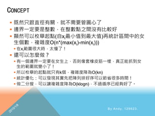 CONCEPT
 既然只跟直徑有關，就不需要管圓心了
 邊界一定要是整數，在整數點之間沒有比較好
 顯然可以枚舉起點(自xi最小值到最大值)再統計區間中的女
生個數，複雜度O(n*(max(xi)-min(xi)))
 在xi範圍很大時，太慢了！
 還可以怎麼做？
 有一個邊界一定要在女生上，否則像套橡皮筋一樣，真正能抓到女
生的範圍就變小了！
 所以枚舉的起點就只有k個，複雜度降為O(kn)
 統計優化：可以發現其實先把陣列排好序可以節省很多時間！
 做二分搜，可以讓複雜度降為O(klogn)，不過循序已經夠好了。
By Andy, 129623.
 