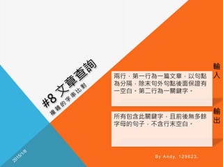 輸
入
輸
出
By Andy, 129623.
兩行，第一行為一篇文章，以句點
為分隔，除末句外句點後面保證有
一空白。第二行為一關鍵字。
所有包含此關鍵字，且前後無多餘
字母的句子，不含行末空白。
 
