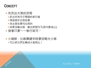 CONCEPT
 先列出大致的流程
 抓出所有句子開頭的索引值
 掃這個字出現在哪
 找出是在哪句出現的
 如果沒輸出過，輸出那個句子(到句點為止)
 接著只要一一執行就可。
 小細節，比較關鍵字時要忽略大小寫
 可以把它們全轉成大寫再比！
By Andy, 129623.
 