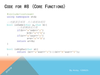 CODE FOR #8 (CORE FUNCTIONS)
By Andy, 129623.
#include<iostream>
using namespace std;
//判斷是否相等，大小寫視為相同
bool isSame(char a,char b){
//先都轉換成大寫
if(b>='a'&&b<='z')
b=b-'a'+'A';
if(a>='a'&&a<='z')
a=a-'a'+'A';
return a==b;
}
bool isAlpha(char x){
return (x>='a'&&x<='z')||(x>='A'&&x<='Z');
}
 