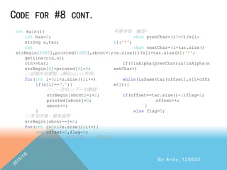 CODE FOR #8 CONT.
By Andy, 129623.
int main(){
int has=0;
string s,tar;
int
strBegin[1000],printed[1000],sbcnt=1;
getline(cin,s);
cin>>tar;
strBegin[0]=printed[0]=0;
//記錄所有開始 (類似split作用)
for(int i=0;i<s.size();i++)
if(s[i]==‘.’){
//.->空白->下一句開頭
strBegin[sbcnt]=i+2;
printed[sbcnt]=0;
sbcnt++;
}
//末句不算，避免越界
strBegin[sbcnt--]=0;
for(int i=0;i<s.size();i++){
int offset=0,flag=0;
//如果首字元(前字元為-1)，前面必定
不是字母，傳回*
char prevChar=(i!=0)?s[i-
1]:'*';
char nextChar=(i+tar.size()
<s.size())?s[i+tar.size()]:'*';
if(!isAlpha(prevChar)&&!isAlpha(n
extChar))
while(isSame(tar[offset],s[i+offs
et])){
if(offset==tar.size()-1)flag=1;
offset++;
}
else flag=0;
 
