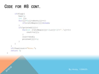 CODE FOR #8 CONT.
By Andy, 129623.
if(flag){
has=1;
int jj;
for(jj=0;jj<sbcnt;jj++){
if(i<strBegin[jj])break;
}
if(!printed[jj]){
for(int j=strBegin[jj-1];s[j-1]!='.';j++){
cout<<s[j];
}
cout<<endl;
printed[jj]=1;
}
}
}
if(!has)cout<<"None.";
return 0;
}
 