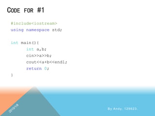 CODE FOR #1
By Andy, 129623.
#include<iostream>
using namespace std;
int main(){
int a,b;
cin>>a>>b;
cout<<a+b<<endl;
return 0;
}
 