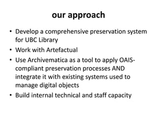 • Develop a comprehensive preservation system
for UBC Library
• Work with Artefactual
• Use Archivematica as a tool to apply OAIS-
compliant preservation processes AND
integrate it with existing systems used to
manage digital objects
• Build internal technical and staff capacity
our approach
 