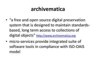 archivematica
• “a free and open source digital preservation
system that is designed to maintain standards-
based, long term access to collections of
digital objects” http://www.archivematica.org
• micro-services provide integrated suite of
software tools in compliance with ISO-OAIS
model
 