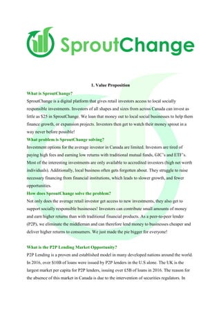 1. Value Proposition
What is SproutChange?
SproutChange is a digital platform that gives retail investors access to local socially
responsible investments. Investors of all shapes and sizes from across Canada can invest as
little as $25 in SproutChange. We loan that money out to local social businesses to help them
finance growth, or expansion projects. Investors then get to watch their money sprout in a
way never before possible!
What problem is SproutChange solving?
Investment options for the average investor in Canada are limited. Investors are tired of
paying high fees and earning low returns with traditional mutual funds, GIC’s and ETF’s.
Most of the interesting investments are only available to accredited investors (high net worth
individuals). Additionally, local business often gets forgotten about. They struggle to raise
necessary financing from financial institutions, which leads to slower growth, and fewer
opportunities.
How does SproutChange solve the problem?
Not only does the average retail investor get access to new investments, they also get to
support socially responsible businesses! Investors can contribute small amounts of money
and earn higher returns than with traditional financial products. As a peer-to-peer lender
(P2P), we eliminate the middleman and can therefore lend money to businesses cheaper and
deliver higher returns to consumers. We just made the pie bigger for everyone!
What is the P2P Lending Market Opportunity?
P2P Lending is a proven and established model in many developed nations around the world.
In 2016, over $10B of loans were issued by P2P lenders in the U.S alone. The UK is the
largest market per capita for P2P lenders, issuing over £5B of loans in 2016. The reason for
the absence of this market in Canada is due to the intervention of securities regulators. In
 