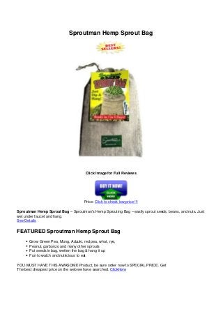 Sproutman Hemp Sprout Bag
Click Image for Full Reviews
Price: Click to check low price !!!
Sproutman Hemp Sprout Bag – Sproutman’s Hemp Sprouting Bag – easily sprout seeds, beans, and nuts. Just
wet under faucet and hang.
See Details
FEATURED Sproutman Hemp Sprout Bag
Grow Green Pea, Mung, Adzuki, red pea, what, rye,
Peanut, garbonzo and many other sprouts
Put seeds in bag, wetten the bag & hang it up
Fun to watch and nutricious to eat
YOU MUST HAVE THIS AWASOME Product, be sure order now to SPECIAL PRICE. Get
The best cheapest price on the web we have searched. ClickHere
Powered by TCPDF (www.tcpdf.org)
 
