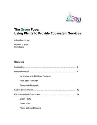 The Green Fuse:
Using Plants to Provide Ecosystem Services

A literature review

October 7, 2004
Rene Kane




Contents

Introduction……………………………………………………………………… 2

Phytoremediation………………………………………………………………. 4

       Landscape and Site-Scale Research

       Plant-scale Research

       Gene-scale Research

Carbon Sequestration…………………………………………………………. 12

Plants in the Built Environment……………………………………………….. 14

       Green Roofs

       Green Walls

       Plants as Sound Barriers
 