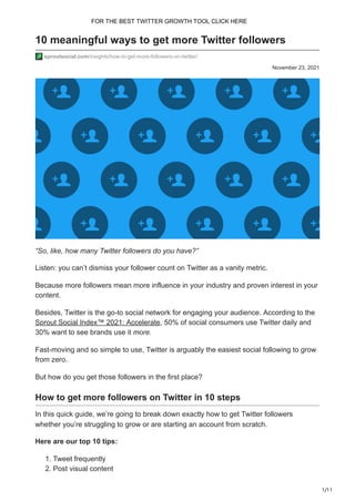 1/11
November 23, 2021
10 meaningful ways to get more Twitter followers
sproutsocial.com/insights/how-to-get-more-followers-on-twitter/
“So, like, how many Twitter followers do you have?”
Listen: you can’t dismiss your follower count on Twitter as a vanity metric.
Because more followers mean more influence in your industry and proven interest in your
content.
Besides, Twitter is the go-to social network for engaging your audience. According to the
Sprout Social Index™ 2021: Accelerate, 50% of social consumers use Twitter daily and
30% want to see brands use it more.
Fast-moving and so simple to use, Twitter is arguably the easiest social following to grow
from zero.
But how do you get those followers in the first place?
How to get more followers on Twitter in 10 steps
In this quick guide, we’re going to break down exactly how to get Twitter followers
whether you’re struggling to grow or are starting an account from scratch.
Here are our top 10 tips:
1. Tweet frequently
2. Post visual content
FOR THE BEST TWITTER GROWTH TOOL CLICK HERE
 