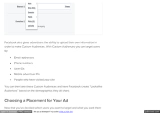 pdfcrowd.comopen in browser PRO version Are you a developer? Try out the HTML to PDF API
Facebook also gives advertisers the ability to upload their own information in
order to make Custom Audiences. With Custom Audiences you can target users
by:
Email addresses
Phone numbers
User IDs
Mobile advertiser IDs
People who have visited your site
You can then take these Custom Audiences and have Facebook create “Lookalike
Audiences” based on the demographics they all share.
Choosing a Placement for Your Ad
Now that you’ve decided which users you want to target and what you want them
 
