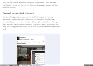 pdfcrowd.comopen in browser PRO version Are you a developer? Try out the HTML to PDF API
to do, it’s best to think of where to place your advertisement. There are three
main locations on the site that you can choose to display your ad, each with their
own pros and cons.
Facebook Newsfeed Advertisement
The News Feed post is the most prominent of the Facebook advertising
placements. These ads show up seamlessly in a user’s feed along with the
content that they see from their friends and the people that they follow. Though
users are told it’s a sponsored update with a disclaimer saying “Sponsored,” the
posts still seem genuine since they can be liked and commented on like any other
post.
 