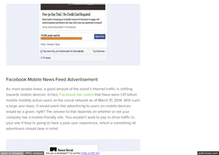 pdfcrowd.comopen in browser PRO version Are you a developer? Try out the HTML to PDF API
Facebook Mobile News Feed Advertisement
As most people know, a good amount of the world’s Internet traffic is shifting
towards mobile devices. In fact, Facebook has stated that there were 1.01 billion
mobile monthly active users on the social network as of March 31, 2014. With such
a large user base, it would seem like advertising to users on mobile devices
would be a given, right? The answer to that depends on whether or not your
company has a mobile-friendly site. You wouldn’t want to pay to drive traffic to
your site if they’re going to have a poor user experience, which is something all
advertisers should bear in mind.
 