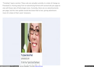 pdfcrowd.comopen in browser PRO version Are you a developer? Try out the HTML to PDF API
“Trending” topics section. These ads are actually currently in a state of change as
Facebook is moving away from an advertising format with several ads per page to
one with fewer ads of fairly larger sizes. Currently, there are six advertisements
per page, but this new update would decrease that to two, giving advertisers
more of a share of their users’ browsers.
 