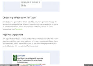 pdfcrowd.comopen in browser PRO version Are you a developer? Try out the HTML to PDF API
Choosing a Facebook Ad Type
Now that we’ve got the finer details out of the way, let’s get to the heart of this
post and talk about all of the different types of posts that are available to you as
an advertiser. Below is a brief description of each type, as well as some
suggestions from Facebook.
Page Post Engagement
This type of ad can boost a status, photo, video, website link or offer that you’ve
already posted to a much larger audience to increase engagement (likes, shares
and comments). These are the best types of ads to drive engagement on your
posts. Check out this example that Facebook uses.
 