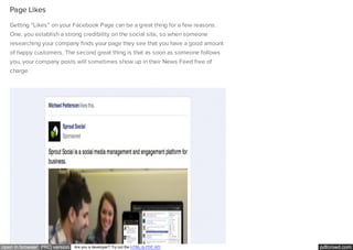 pdfcrowd.comopen in browser PRO version Are you a developer? Try out the HTML to PDF API
Page Likes
Getting “Likes” on your Facebook Page can be a great thing for a few reasons.
One, you establish a strong credibility on the social site, so when someone
researching your company finds your page they see that you have a good amount
of happy customers. The second great thing is that as soon as someone follows
you, your company posts will sometimes show up in their News Feed free of
charge.
 